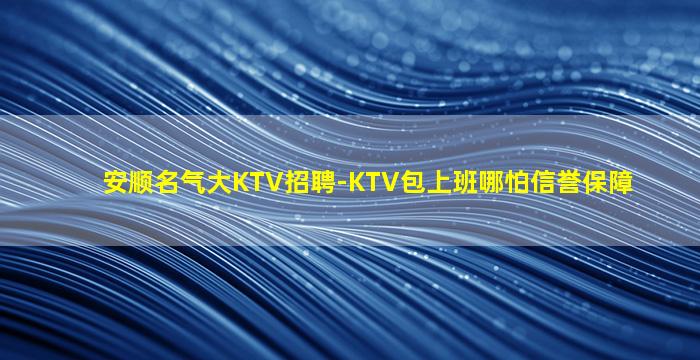 安顺名气大KTV招聘-KTV包上班哪怕信誉保障